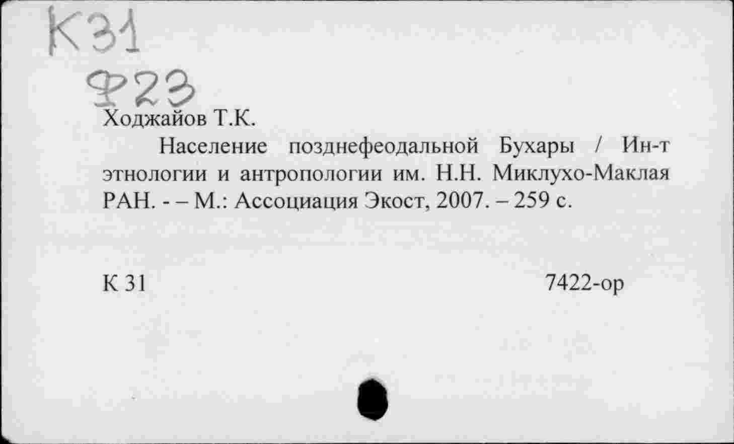 ﻿KM
Ходжайов Т.К.
Население позднефеодальной Бухары / Ин-т этнологии и антропологии им. Н.Н. Миклухо-Маклая РАН. - - М.: Ассоциация Экост, 2007. - 259 с.
К 31	7422-ор